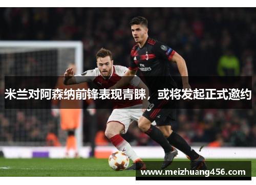 米兰对阿森纳前锋表现青睐，或将发起正式邀约
