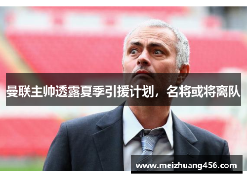 曼联主帅透露夏季引援计划，名将或将离队