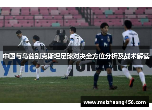 中国与乌兹别克斯坦足球对决全方位分析及战术解读