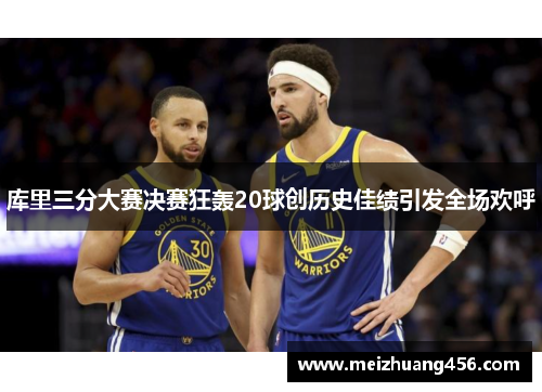 库里三分大赛决赛狂轰20球创历史佳绩引发全场欢呼